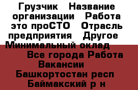 Грузчик › Название организации ­ Работа-это проСТО › Отрасль предприятия ­ Другое › Минимальный оклад ­ 26 000 - Все города Работа » Вакансии   . Башкортостан респ.,Баймакский р-н